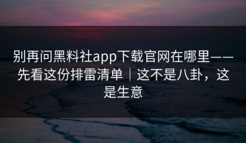 别再问黑料社app下载官网在哪里——先看这份排雷清单｜这不是八卦，这是生意