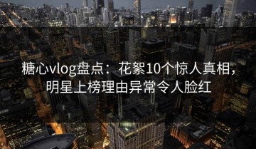 糖心vlog盘点：花絮10个惊人真相，明星上榜理由异常令人脸红