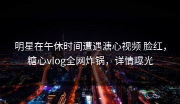 明星在午休时间遭遇溏心视频 脸红，糖心vlog全网炸锅，详情曝光