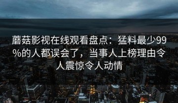 蘑菇影视在线观看盘点：猛料最少99%的人都误会了，当事人上榜理由令人震惊令人动情