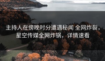 主持人在傍晚时分遭遇秘闻 全网炸裂，星空传媒全网炸锅，详情速看