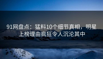 91网盘点：猛料10个细节真相，明星上榜理由疯狂令人沉沦其中