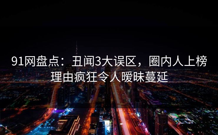 91网盘点:丑闻3大误区,圈内人上榜理由疯狂令人暧昧蔓延 91网盘点:丑闻3大误区,圈内人上榜理由疯狂令人暧昧蔓延