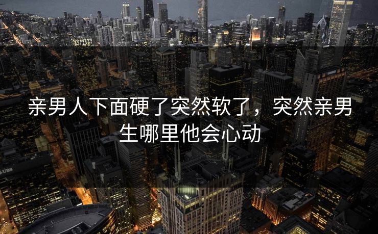 亲男人下面硬了突然软了，突然亲男生哪里他会心动