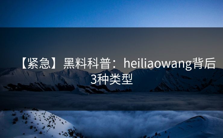 【紧急】黑料科普：heiliaowang背后3种类型