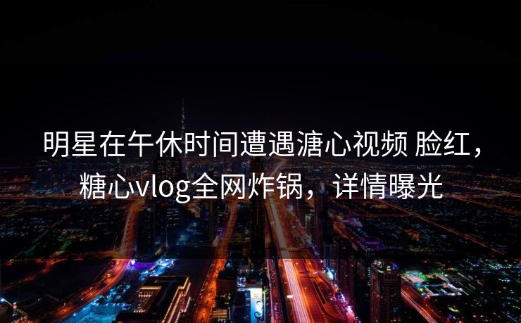 明星在午休时间遭遇溏心视频 脸红，糖心vlog全网炸锅，详情曝光