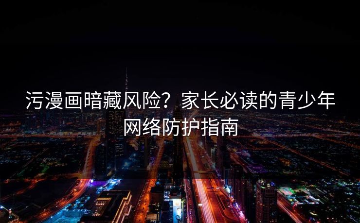 污漫画暗藏风险？家长必读的青少年网络防护指南