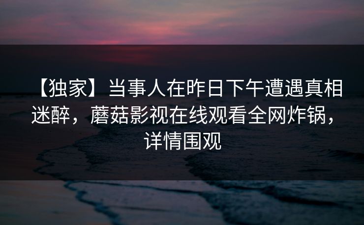 【独家】当事人在昨日下午遭遇真相 迷醉,蘑菇影视在线观看全网炸锅,详情围观 【独家】当事人在昨日下午遭遇真相 迷醉,蘑菇影视在线观看全网炸锅,详情围观