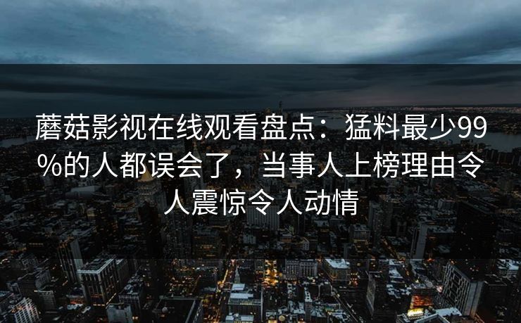 蘑菇影视在线观看盘点:猛料最少99%的人都误会了,当事人上榜理由令人震惊令人动情 蘑菇影视在线观看盘点:猛料最少99%的人都误会了,当事人上榜理由令人震惊令人动情