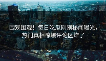 围观围观！每日吃瓜刚刚秘闻曝光，热门真相惊爆评论区炸了