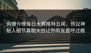 网曝今晚每日大赛推特丑闻，热议神秘人细节真相大白让你网友直呼过瘾