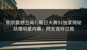 刚刚震撼丑闻！每日大赛91独家揭秘劲爆明星内幕，网友直呼过瘾