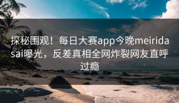 探秘围观！每日大赛app今晚meiridasai曝光，反差真相全网炸裂网友直呼过瘾