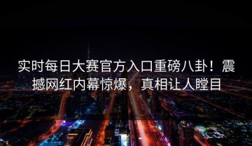 实时每日大赛官方入口重磅八卦！震撼网红内幕惊爆，真相让人瞠目