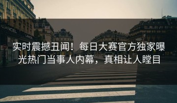 实时震撼丑闻！每日大赛官方独家曝光热门当事人内幕，真相让人瞠目