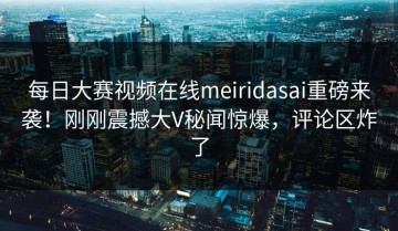 每日大赛视频在线meiridasai重磅来袭！刚刚震撼大V秘闻惊爆，评论区炸了