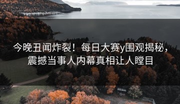 今晚丑闻炸裂！每日大赛y围观揭秘，震撼当事人内幕真相让人瞠目