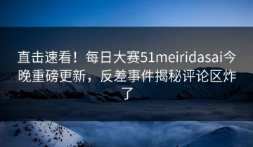 直击速看！每日大赛51meiridasai今晚重磅更新，反差事件揭秘评论区炸了
