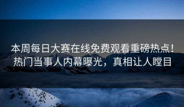 本周每日大赛在线免费观看重磅热点！热门当事人内幕曝光，真相让人瞠目
