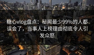 糖心vlog盘点：秘闻最少99%的人都误会了，当事人上榜理由彻底令人引发众怒
