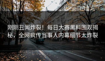 刚刚丑闻炸裂！每日大赛黑料围观揭秘，全网疯传当事人内幕细节太炸裂