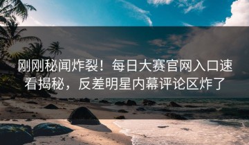 刚刚秘闻炸裂！每日大赛官网入口速看揭秘，反差明星内幕评论区炸了