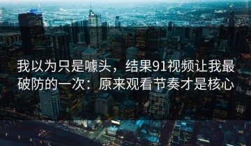 我以为只是噱头，结果91视频让我最破防的一次：原来观看节奏才是核心