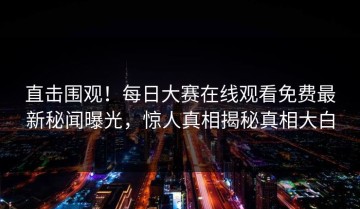 直击围观！每日大赛在线观看免费最新秘闻曝光，惊人真相揭秘真相大白