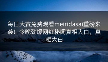 每日大赛免费观看meiridasai重磅来袭！今晚劲爆网红秘闻真相大白，真相大白