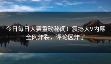 今日每日大赛重磅秘闻！震撼大V内幕全网炸裂，评论区炸了