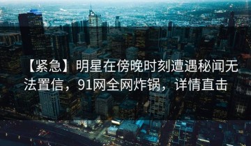 【紧急】明星在傍晚时刻遭遇秘闻无法置信，91网全网炸锅，详情直击