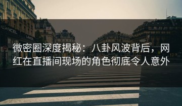 微密圈深度揭秘：八卦风波背后，网红在直播间现场的角色彻底令人意外
