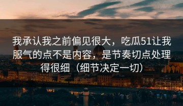 我承认我之前偏见很大，吃瓜51让我服气的点不是内容，是节奏切点处理得很细（细节决定一切）