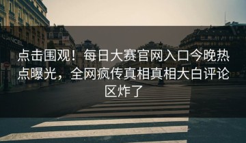 点击围观！每日大赛官网入口今晚热点曝光，全网疯传真相真相大白评论区炸了