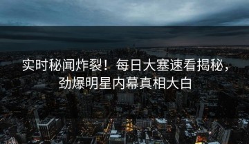 实时秘闻炸裂！每日大塞速看揭秘，劲爆明星内幕真相大白
