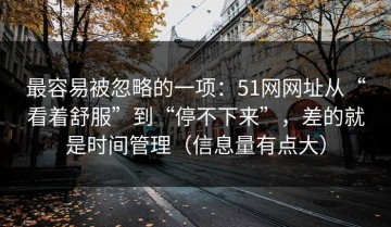 最容易被忽略的一项：51网网址从“看着舒服”到“停不下来”，差的就是时间管理（信息量有点大）