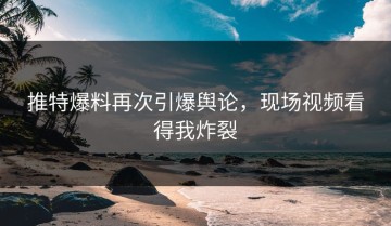 推特爆料再次引爆舆论，现场视频看得我炸裂