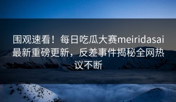 围观速看！每日吃瓜大赛meiridasai最新重磅更新，反差事件揭秘全网热议不断