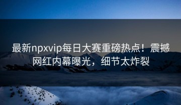 最新npxvip每日大赛重磅热点！震撼网红内幕曝光，细节太炸裂