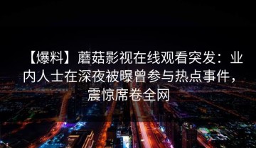 【爆料】蘑菇影视在线观看突发：业内人士在深夜被曝曾参与热点事件，震惊席卷全网