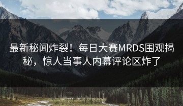 最新秘闻炸裂！每日大赛MRDS围观揭秘，惊人当事人内幕评论区炸了