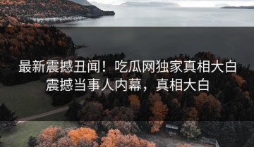 最新震撼丑闻！吃瓜网独家真相大白震撼当事人内幕，真相大白