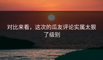 对比来看，这次的瓜友评论实属太狠了级别