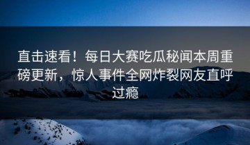 直击速看！每日大赛吃瓜秘闻本周重磅更新，惊人事件全网炸裂网友直呼过瘾