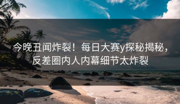 今晚丑闻炸裂！每日大赛y探秘揭秘，反差圈内人内幕细节太炸裂