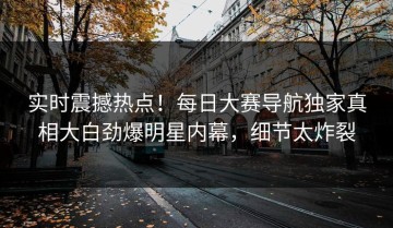 实时震撼热点！每日大赛导航独家真相大白劲爆明星内幕，细节太炸裂