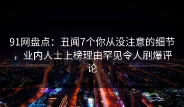 91网盘点：丑闻7个你从没注意的细节，业内人士上榜理由罕见令人刷爆评论