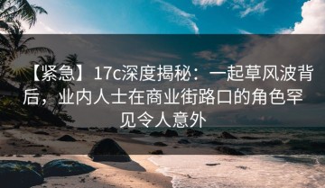 【紧急】17c深度揭秘：一起草风波背后，业内人士在商业街路口的角色罕见令人意外
