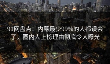 91网盘点：内幕最少99%的人都误会了，圈内人上榜理由彻底令人曝光