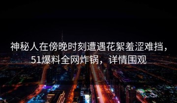 神秘人在傍晚时刻遭遇花絮羞涩难挡，51爆料全网炸锅，详情围观
